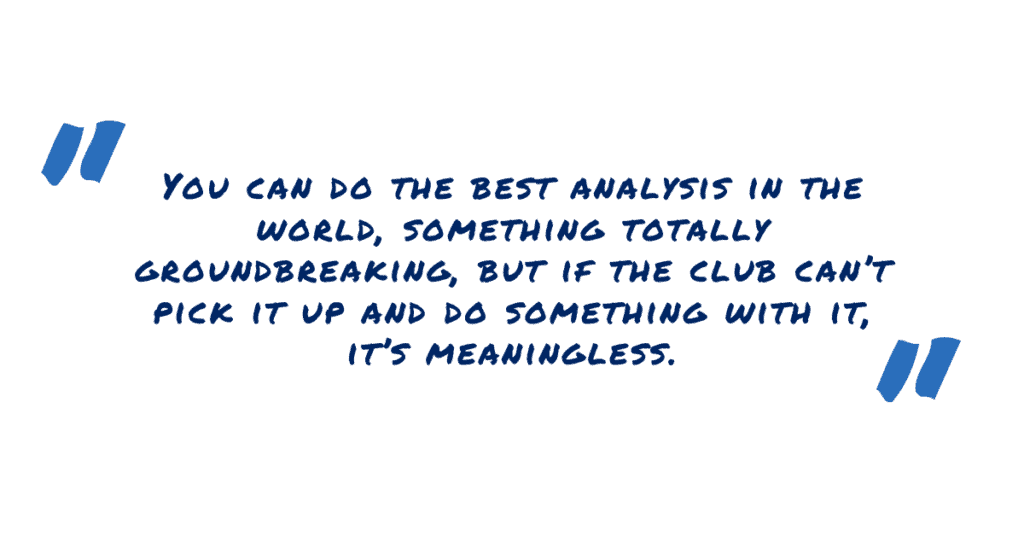 You can do the best analysis in the world, something totally groundbreaking, but if the club can’t pick it up and do something with it, it’s meaningless.